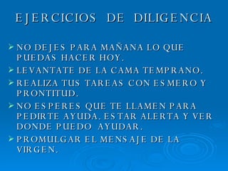 EJERCICIOS  DE  DILIGENCIA NO DEJES PARA MAÑANA LO QUE PUEDAS HACER HOY. LEVANTATE DE LA CAMA TEMPRANO. REALIZA TUS TAREAS CON ESMERO Y PRONTITUD. NO ESPERES QUE TE LLAMEN PARA PEDIRTE AYUDA. ESTAR ALERTA Y VER DONDE PUEDO  AYUDAR. PROMULGAR EL MENSAJE DE LA VIRGEN. 