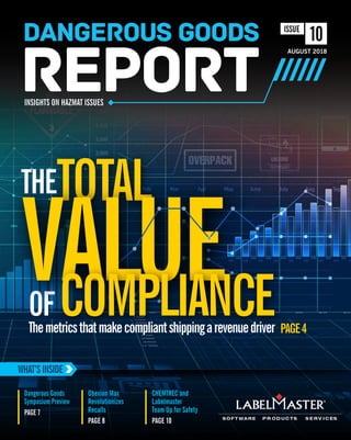 THE
Themetricsthatmakecompliantshippingarevenuedriver PAGE4
OF
TOTAL
VALUE
Obexion Max
Revolutionizes
Recalls
PAGE 8
CHEMTREC and
Labelmaster
Team Up for Safety
PAGE 10
WHAT’SINSIDE
VALUE
Dangerous Goods
Symposium Preview
PAGE 7
COMPLIANCE
AUGUST 2018
INSIGHTS ON HAZMAT ISSUES
10ISSUE
 
