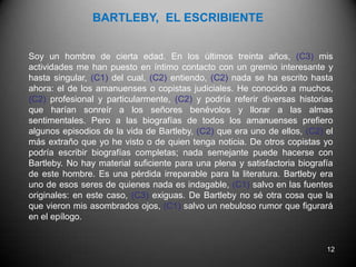 BARTLEBY,  EL ESCRIBIENTEDescriba los usos de la coma: C1. C2. C3.Soy un hombre de cierta edad. En los últimos treinta años, (  ) mis actividades me han puesto en íntimo contacto con un gremio interesante y hasta singular, (  ) del cual, (  ) entiendo, (  ) nada se ha escrito hasta ahora: el de los amanuenses o copistas judiciales. He conocido a muchos, (  ) profesional y particularmente, (  ) y podría referir diversas historias que harían sonreír a los señores benévolos y llorar a las almas sentimentales. Pero a las biografías de todos los amanuenses prefiero algunos episodios de la vida de Bartleby, (  ) que era uno de ellos, (  ) el más extraño que yo he visto o de quien tenga noticia. De otros copistas yo podría escribir biografías completas; nada semejante puede hacerse con Bartleby. No hay material suficiente para una plena y satisfactoria biografía de este hombre. Es una pérdida irreparable para la literatura. Bartleby era uno de esos seres de quienes nada es indagable, (  ) salvo en las fuentes originales: en este caso, (  ) exiguas. De Bartleby no sé otra cosa que la que vieron mis asombrados ojos, (  ) salvo un nebuloso rumor que figurará en el epílogo.10