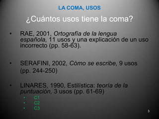 LA COMA, USOS¿Cuántos usos tiene la coma?RAE, 2001, Ortografía de la lengua española, 11 usos y una explicación de un uso incorrecto (pp. 58-63).SERAFINI, 2002, Cómo se escribe, 9 usos (pp. 244-250)LINARES, 1990, Estilística: teoría de la puntuación, 3 usos(pp. 61-69)C1C2C33