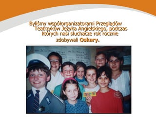 Byliśmy współorganizatorami Przeglądów  Teatrzyków Języka Angielskiego, podczas których nasi słuchacze rok rocznie  zdobywali  Oskary. 