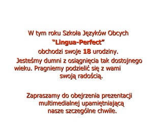 W tym roku Szkoła Języków Obcych  “ Lingua-Perfect”   obchodzi swoje  18  urodziny.  Jesteśmy dumni z osiągnięcia tak dostojnego wieku. Pragniemy podzielić się z wami  swoją radością.  Zapraszamy do obejrzenia prezentacji multimedialnej upamiętniającą  nasze szczególne chwile. 