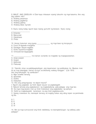 8. MALIIT ANG SISIDLAN ni Dian kaya iniiwasan siyang tuksuhin ng mga kasama. Ano ang
ibig sabihin nito?
A. Walang pasensya
B. Walang pagtitimpi
C. Walang galang
D. Walang lakas ng loob
9. Siya’y isang bulag ngunit kaya niyang gumuhit ng larawan. Siya’y isang
___________________
A. Imbentor
B. Manunulat
C. Dalubhasa
D. Pintor
10. Anong hukuman ang siyang _____________ ng mga kaso ng korupsyon.
A. Court of Appeals-manglilitis
B. Sandigan Bayan-naglilitis
C. Korte Suprema-maglilitis
D. Ombudsman-tagapaglitis
11. _________________ mo naman sa kanila na magdala ng mapagsasaluhan.
A. Usap-usapan
B. Usapin
C. Ipakiusap
D. Pakiusap
12. “Gamitin ninyo sa pakikipagkaibigan ang kayamanan ng sanlibutang ito. Maubos man
ito ay may tatanggap naman sa inyo sa tahanang walang hanggan.” (Luk 16:9)
Ano ang kahulugan ng sanlibutan?
A. Mga israelita lamang
B. Apostoles
C. Dukha
D. Katauhan
13. Ano ang pangungusap na dapat mauna?
I. Ngunit ang pagtatalo ay hindi dapat nauuwi sa pagkakagalit.
II. Natural lamang ang pagkakaroon ng magkakaibang pala-palagay ang mga tao.
III. Sa mga mag-asawa man ay hindi maiiwasan ang pagkakaiba ng opinyon.
IV. Kahit sa magkakapatid, karaniwan na ang hindi pagkakasundo.
V. Upang maiwasan ito, nararapat lamang na maging bukas ang ating isipan sa paniniwala
ng iba.
A. I.
B. II
C. III
D. IV
14. Alin sa mga sumusunod ang hindi nabibilang na kasingkahulugan ng salitang pala-
palagay?
 