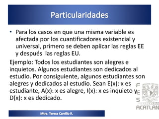 • Para los casos en que una misma variable es
afectada por los cuantificadores existencial y
universal, primero se deben aplicar las reglas EE
y después las reglas EU.
Ejemplo: Todos los estudiantes son alegres e
inquietos. Algunos estudiantes son dedicados al
estudio. Por consiguiente, algunos estudiantes son
alegres y dedicados al estudio. Sean E(x): x es
estudiante, A(x): x es alegre, I(x): x es inquieto y
D(x): x es dedicado.
 