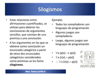 • Estas relaciones entre
afirmaciones cuantificadas, se
utilizan para obtener las
conclusiones de argumentos
sencillos, que constan de una
premisa y una conclusión.
• A los argumentos en los que se
obtiene como conclusión un
enunciado categórico a partir
de otros dos enunciados
categóricos considerados
como premisas se les llama
silogismos.
Ejemplo:
• Todos los compiladores son
lenguajes de programación
• Algunos juegos son
compiladores
• Luego, algunos juegos son
lenguajes de programación
• x (p(x)  q(x))
•  x (r(x)  p(x))
•   x (r(x)  q(x))
 