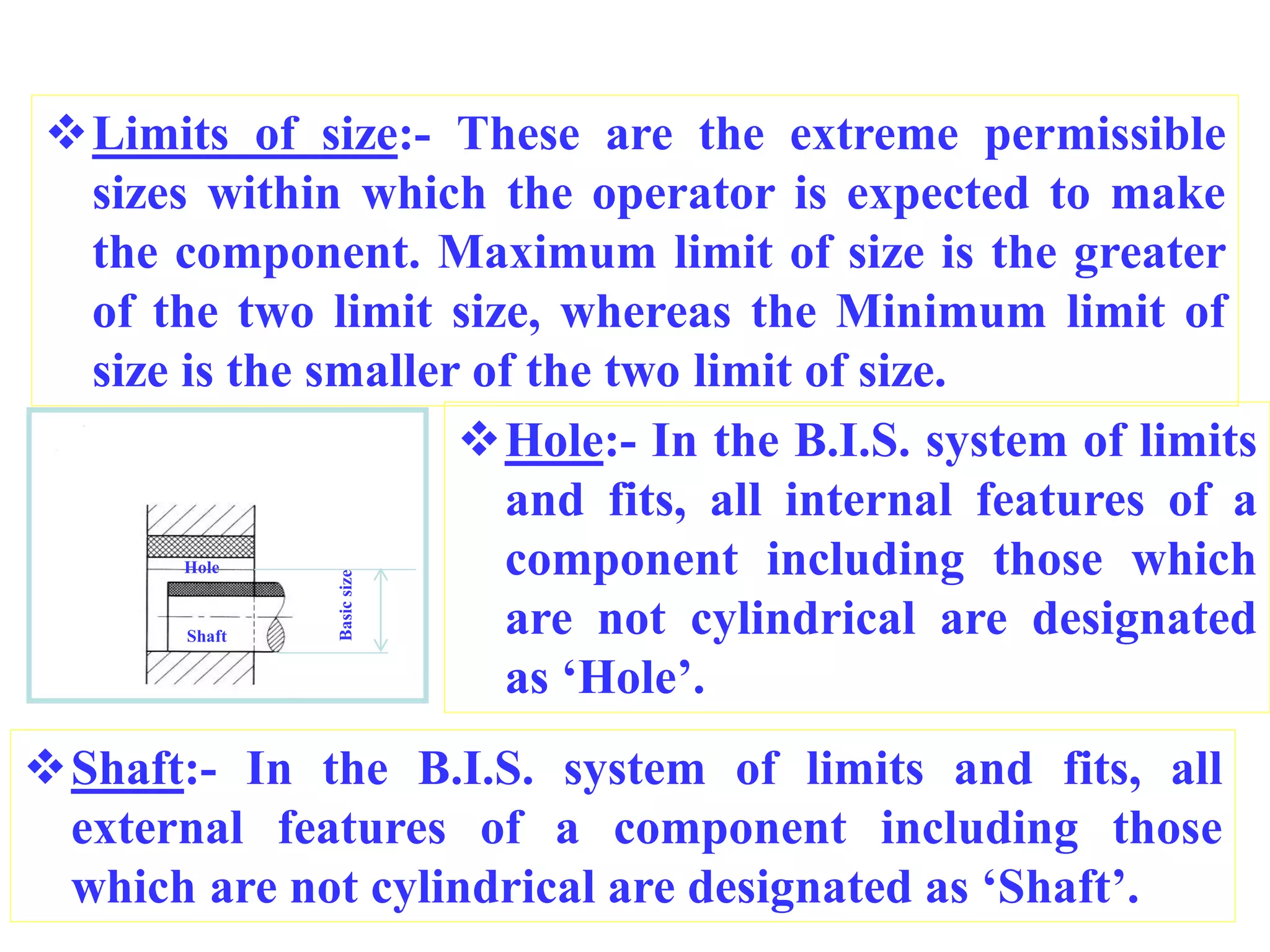 Limits of size:- These are the extreme permissible
sizes within which the operator is expected to make
the component. Maximum limit of size is the greater
of the two limit size, whereas the Minimum limit of
size is the smaller of the two limit of size.
Hole:- In the B.I.S. system of limits
and fits, all internal features of a
component including those which
are not cylindrical are designated
as ‘Hole’.
Shaft:- In the B.I.S. system of limits and fits, all
external features of a component including those
which are not cylindrical are designated as ‘Shaft’.
Hole
Shaft
Basic
size
 