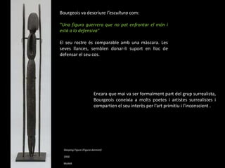 Sleeping Figure (Figura dormint) 1950  MoMA Bourgeois va descriure  l’escultura  com: “ Una figura guerrera que no pot enfrontar el món i està a la defensiva” El seu rostre és comparable amb una màscara. Les seves llances, semblen donar-li suport en lloc de defensar el seu cos.  Encara que mai va ser formalment part del grup surrealista, Bourgeois coneixia a molts poetes i artistes surrealistes i compartien el seu interès per l'art primitiu i l'inconscient .  