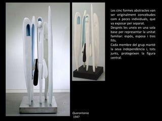 Quarantania 1947 Les cinc formes abstractes van ser originalment concebudes com a peces individuals, que va exposar per separat. Després les uneix en una sola base per representar la unitat familiar: espòs, esposa i tres fills.  Cada membre del grup manté la seva independència i, tots junts, protegeixen la figura central. 
