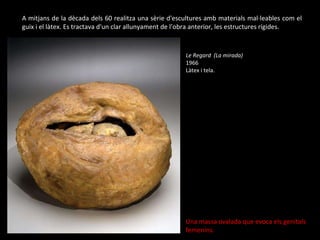 A mitjans de la dècada dels 60 realitza una sèrie d'escultures amb materials mal·leables com el guix i el làtex. Es tractava d'un clar allunyament de l’obra anterior, les estructures rígides.  Le Regard  ( La mirada) 1966  Làtex i tela. Una massa ovalada que evoca els genitals femenins. 