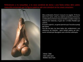 Fillette  1968 Làtex sobre guix. MOMA. Nova York Referències a la sexualitat, a la seva condició de dona i una forta crítica dels valors masculins encarnats per la figura paterna són una constant en les seves creacions. Obra ambivalent, femení i masculí a la vegada. Té forma òbvia d'un penis, amb una coberta protectora femenina. L'ambivalència femení-masculí també es poden trobar en l'elecció de materials, el guix dur i el làtex flexible que cobreix. A la part superior, un ganxo permet que l'escultura pengi del sostre. Vist des de baix, les dues boles són, evidentment, una referència als testicles , però també podria ser pits , sovint retratat per Bourgeois com a formes esfèriques. 