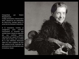 Fotografiada per Robert Mapplethorpe. Imatge provocativa i heroica de la dona, oposant-se als estereotips de dona-nina, maniquí passiu al servei de les fantasies masculines.  A la instantània, l'artista, ja octogenària, posa somrient transmetent la serenitat que sembla haver-li donat la superació del seu conflicte patern, representat per aquest fal·lus que sosté sota el braç, com a símbol de la seva definitiva dominació sobre ell, com a objecte, tal com ella mateixa ha dit, inspirador de sentiments tan contradictoris com la tendresa i la por. 