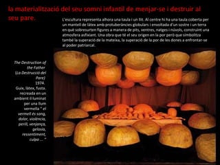 L'escultura representa alhora una taula i un llit.  Al centre hi ha una taula coberta per un mantell de làtex amb protuberàncies globulars i envoltada d'un sostre i un terra en què sobresurten figures a manera de pits, ventres, natges i núvols, construint una atmosfera asfixiant. Una obra que té el seu origen en la por però que simbolitza també la superació de la mateixa, la superació de la por de les dones a enfrontar-se al poder patriarcal. The Destruction of the Father   ( La Destrucció del Pare)  1974.  Guix, làtex, fusta. recreada en un ambient il·luminat per una llum vermella “  el vermell és sang, dolor, violència, perill, venjança, gelosia, ressentiment, culpa ... “ la materialització del seu somni infantil de menjar-se i destruir al seu pare. 