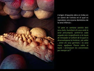 L'origen d'aquesta obra es troba en un somni de l'artista en el qual es reproduïa una escena domèstica de la seva infància :  " El pare es vantava vanitós dels seus èxits, humiliant els seus amb la seva presumpció, sentint-se cada vegada més insignificants a la taula de menjador al voltant de la qual es desenvolupava la història i, de sobte , entre els seus germans i la seva mare, agafaven l'home sobre la taula i arrencaven les extremitats per menjar-se'l “ 