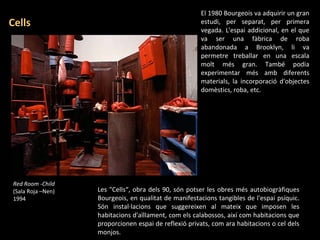 Red Room -Child (Sala Roja –Nen)  1994 El 1980 Bourgeois va adquirir un gran estudi, per separat, per primera vegada. L'espai addicional, en el que va ser una fàbrica de roba abandonada a Brooklyn, li va permetre treballar en una escala molt més gran. També podia experimentar més amb diferents materials, la incorporació d'objectes domèstics, roba, etc. Cells Les "Cells“, obra dels 90, són potser les obres més autobiogràfiques Bourgeois, en qualitat de manifestacions tangibles de l'espai psíquic. Són instal·lacions que suggereixen al mateix que imposen les habitacions d'aïllament, com els calabossos, així com habitacions que proporcionen espai de reflexió privats, com ara habitacions o cel dels monjos. 