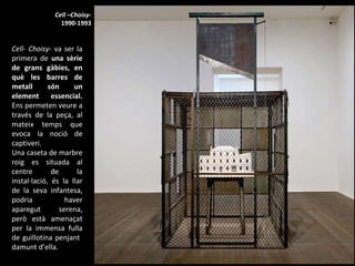 Cell- Choisy-  va ser la primera de  una sèrie de grans gàbies, en què les barres de metall són un element essencial.  Ens permeten veure a través de la peça, al mateix temps que evoca la noció de captiveri.  Una caseta de marbre roig es situada al centre de la instal·lació, és la llar de la seva infantesa, podria haver aparegut serena, però està amenaçat per la immensa fulla de guillotina penjant  damunt d’ella. Cell –Choisy- 1990-1993 