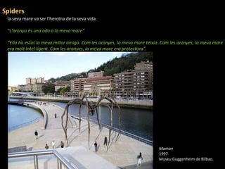la seva mare va ser l'heroïna de la seva vida. "L'aranya és una oda a la meva mare“ " Ella ha estat la meva millor amiga. Com les aranyes, la meva mare teixia. Com les aranyes, la meva mare era molt Intel·ligent. Com les aranyes, la meva mare era protectora”. Spiders Maman 1997 Museu Guggenheim de Bilbao . 