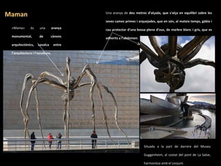 Una aranya de  deu metres d’alçada, que s’alça en equilibri sobre les seves cames primes i arquejades, que en són, al mateix temps, gàbia i cau protector d’una bossa plena d’ous, de marbre blanc i gris, que es adherits a l’abdomen. . «Mama» és una  aranya monumental, de cànons arquitectònics, cavalca entre l’arquitectura i l’escultura. . Maman Situada a la part de darrere del Museu Guggenheim, al costat del pont de La Salve, harmonitza amb el conjunt. .  