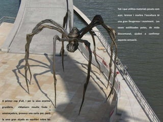 Tot i que utilitza materials pesats com acer, bronze i marbre l’escultura té una gran lleugeresa i moviment.  Les seves estilitzades potes, de mida descomunal, ajuden a confirmar aquesta sensació.  A primer cop d’ull, i per la seva enorme grandària,  «Maman» resulta freda i amenaçadora, provoca una certa por, però la seva gran alçada en equilibri sobre les cames primes, transmet una vulnerabilitat gairebé commovedora . 