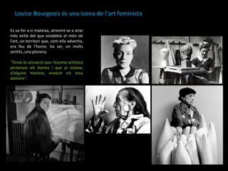 Louise Bourgeois és una icona de l’art feminista  Es va fer a si mateixa, atrevint-se a anar més enllà del que estableix el món de l'art, un territori que, com ella advertia, era feu de l'home. Va ser, en molts sentits, una pionera.  "Tenia la sensació que l'escena artística pertanyia als homes i que jo estava, d'alguna manera, envaint els seus dominis" . 