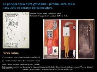 Femme Maison . 1947. Tinta sobre paper.  Solomon R. Guggenheim Museum de Nova York. En principi havia estat gravadora i pintora, però cap a l’any 1947 es decanta por la escultura.   Femme maison  «Femme maison» mostren l’espai ambivalent que ha tingut per a les dones sempre la casa: d’una banda com a lloc de refugi i pel un altre com a espai de reclusió, d’asfíxia i empresonament. Tot i que aparentment pot denunciar la claustrofòbia de la vida de les dones (com la de la seva mare) “ Femme Maison ” reivindica aquest univers femení com una font d'inspiració i orgull.  