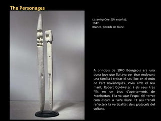 A principis de 1940 Bourgeois era una dona jove que lluitava per tirar endavant una família i trobar el seu lloc en el món de l'art novaiorquès. Vivia amb el seu marit, Robert Goldwater, i els seus tres fills en un bloc d'apartaments de Manhattan. Ella va usar l'espai del terrat com estudi a l'aire lliure. El seu treball reflecteix la verticalitat dels gratacels del voltant. Listening One  (Un escolta),  1947 Bronze, pintada de blanc.   The Personages 