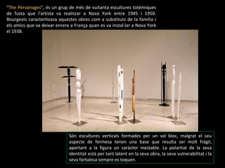 “ The Personages ” , és un grup de més de vuitanta escultures totèmiques de fusta que l'artista va realitzar a Nova York entre 1945 i 1950. Bourgeois caracteritzava aquestes obres com a substituts de la família i els amics que va deixar enrere a França quan es va instal·lar a Nova York el 1938.  Són escultures verticals formades per un sol bloc, malgrat el seu aspecte de fermesa tenen una base que resulta ser molt fràgil, aportant a la figura un caràcter inestable. La polaritat de la seva identitat està per tant latent en la seva obra, la seva vulnerabilitat i la seva fortalesa sempre es toquen. 