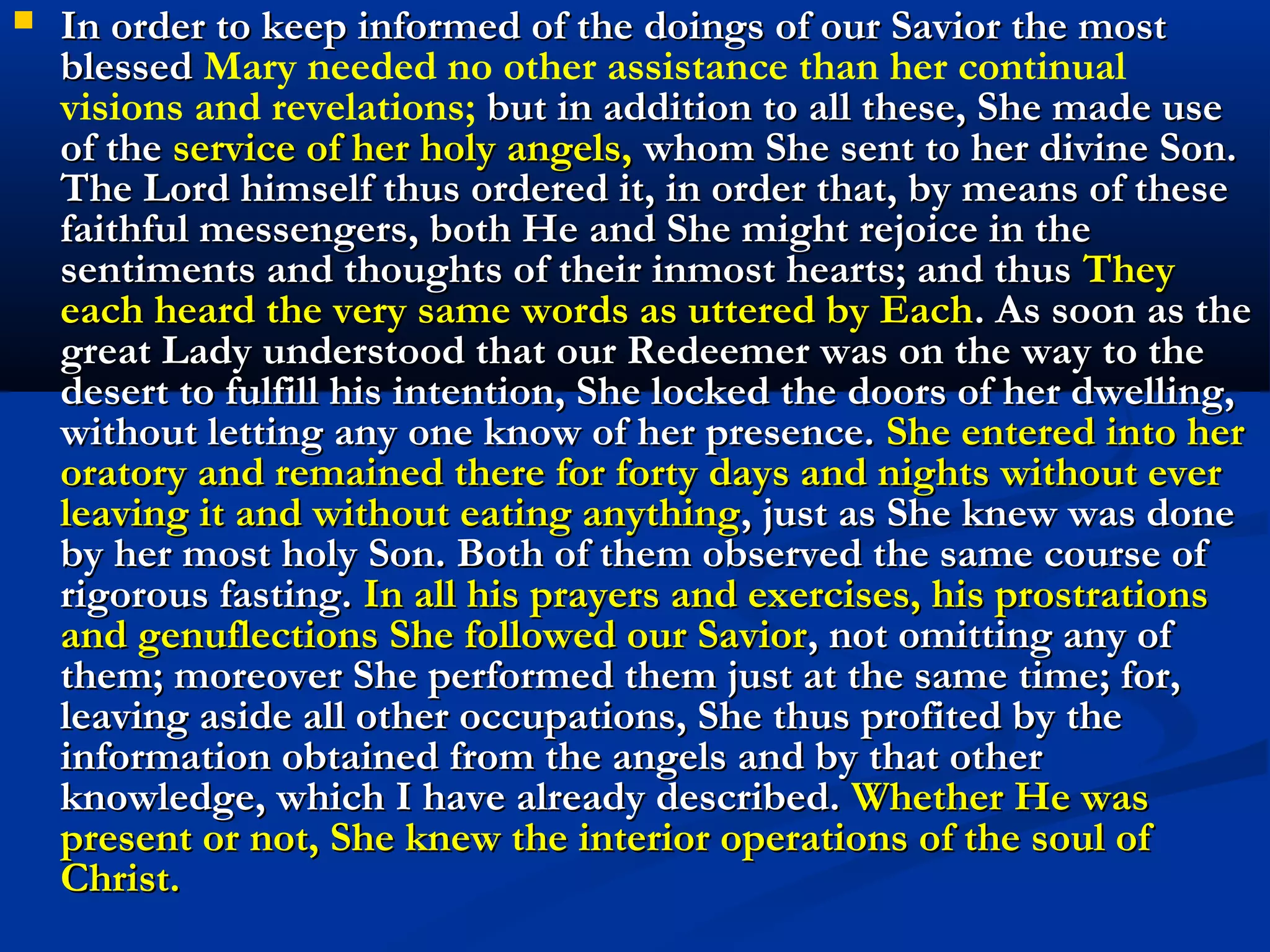 Remarkable description of Jesus in the desert by
 Mary of Agreda in the Mystical City of God.
 Without delay Christ our Lord pursued his journey from the Jordan
 to the desert after his Baptism. Only his holy angels attended and
 accompanied Him, serving and worshipping Him, singing the
 divine praises on account of what He was now about to undertake
 for the salvation of mankind. He came to the place chosen by Him
 for his fast: a desert spot among bare and beetling rocks, where
 there was also a cavern much concealed. Here He halted,
 choosing it for his habitation during the days of his fast (Matth. 4,
 1). He In deepest humility He prostrated Himself upon the ground
 which was always the prelude of his prayer and that of his most
 blessed Mother. He praised the eternal Father and gave Him
 thanks for the works of his divine right hand and for having
 according to his pleasure afforded Him this retirement. In a
 suitable manner He thanked even this desert for accepting his
 presence and keeping Him hidden from the world during the time
 He was to spend there. He continued his prayers prostrate in the
 form of a cross, this was his most frequent occupation in the
 desert; for in this manner He often prayed to the eternal Father for
 the salvation of men.
 
