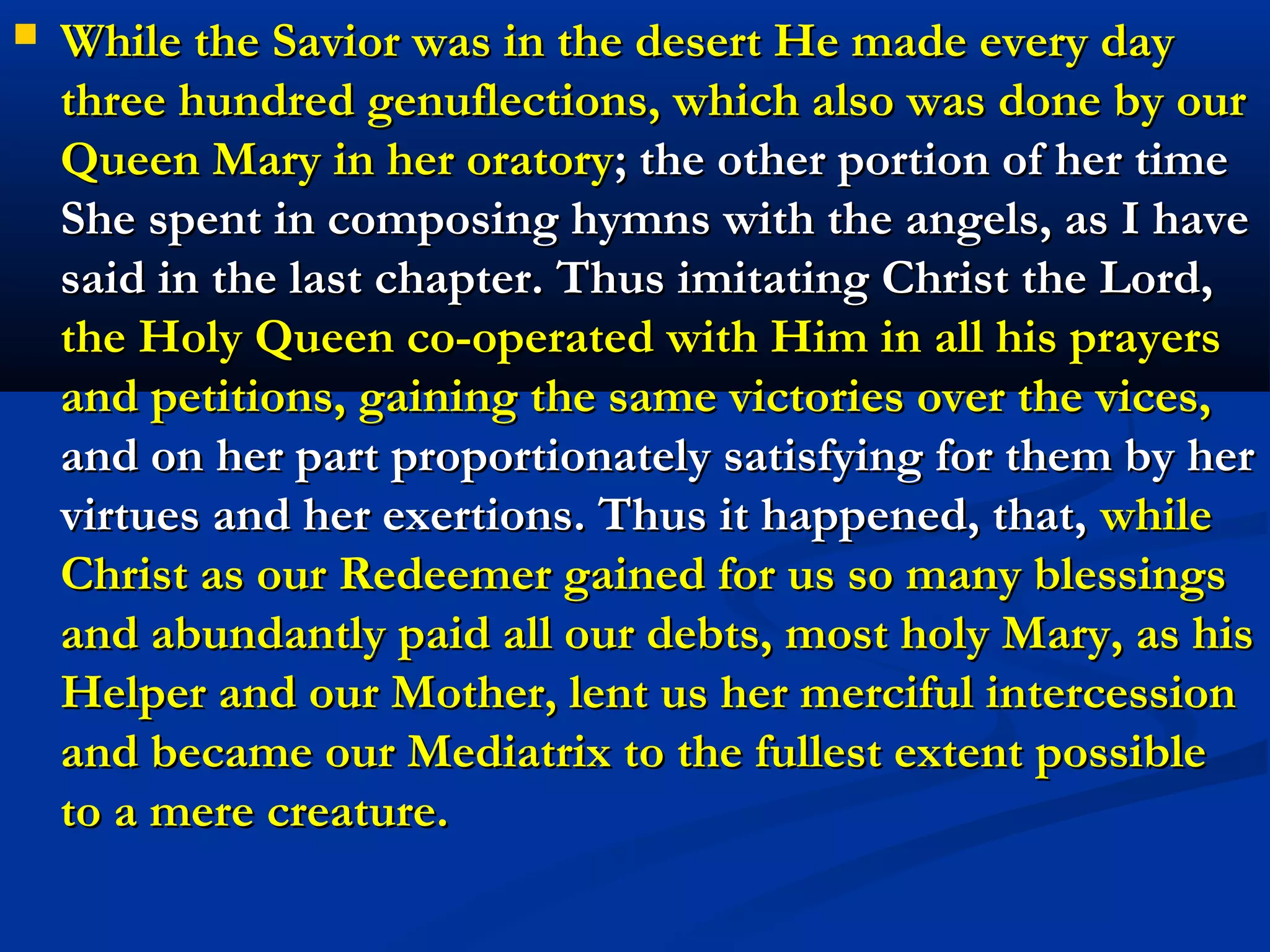    After the Savior had begun his fast He persevered therein
    without eating anything for forty days, offering his fast to
    the eternal Father as a satisfaction for the disorder and
    sins to which men are drawn by the so vile and debasing,
    yet so common and even esteemed vice of gluttony. Just
    as our Lord overcame this vice so He also vanquished all
    the rest, and He made recompense to the eternal Judge
    and supreme Legislator for the injuries perpetrated
    through these vices by men. According to the
    enlightenment vouchsafed to me, our Savior, in order to
    assume the office of Preacher and Teacher and to
    become our Mediator and Redeemer before the Father,
    thus vanquished all the vices of mortals and He satisfied
    the offenses committed through them by the exercises of
    the virtues contrary to them, just as He did in regard to
    gluttony.
 