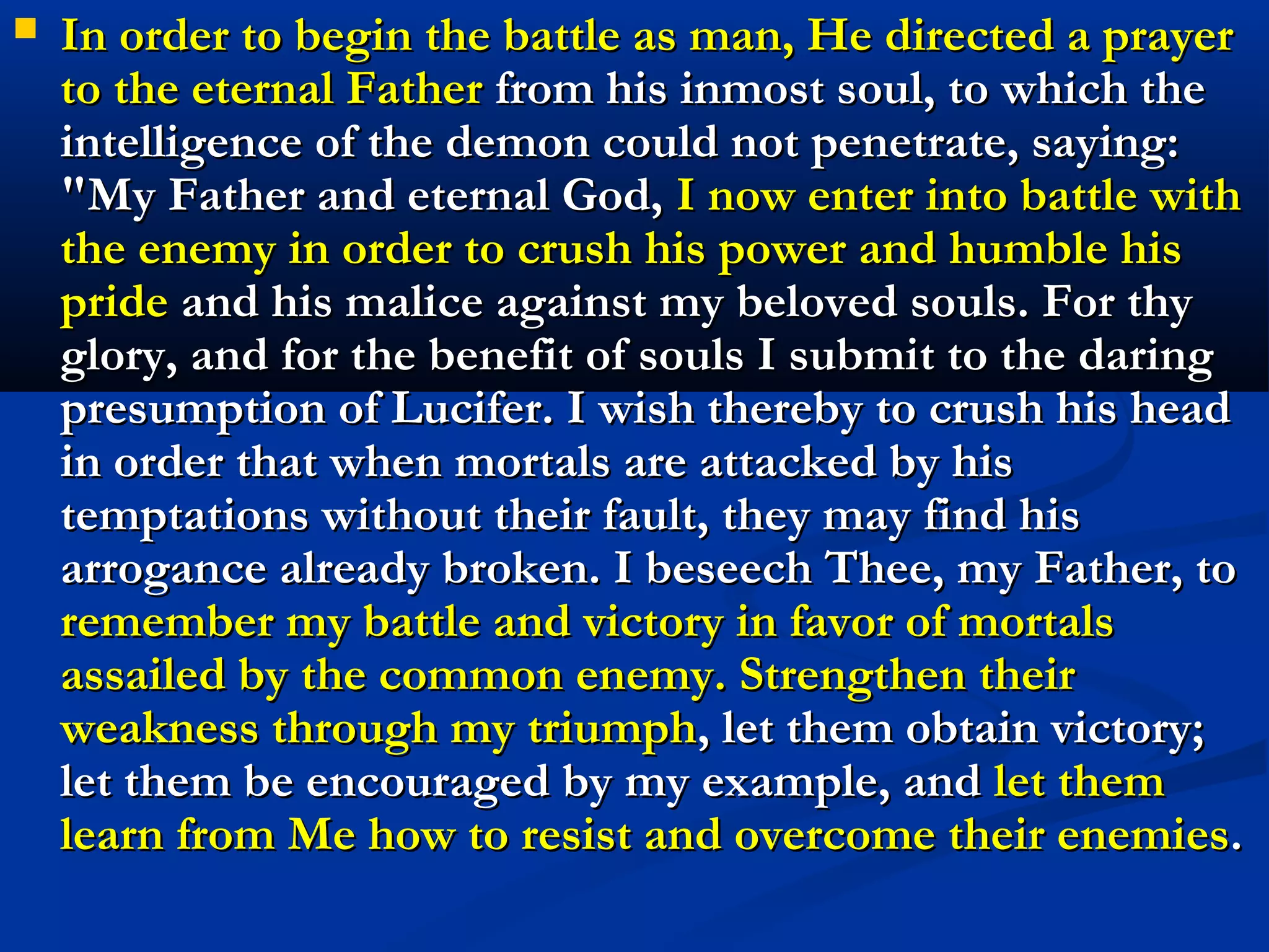    So our most loving Father and Brother, Jesus Christ,
    wished to pay our debts. In satisfaction for our pride He
    offered his profound humility; for our avarice, his
    voluntary poverty and total privation of all that was his;
    for our base and lustful inclinations, his penance and
    austerity; for our hastiness and vengeful anger, his
    meekness and charity toward his enemies; for our
    negligence and laziness, his ceaseless labors; for our
    deceitfulness and our envy, his candid and upright
    sincerity and truthfulness and the sweetness of his loving
    interactions. In this manner He continued to appease the
    just Judge and solicited pardon for us disobedient and
    bastard children; and He not only obtained this pardon
    for them, but He merited for them new graces and favors,
    so that they might make themselves worthy of his
    company and of the vision of his Father and his own
    inheritance for all eternity.
 