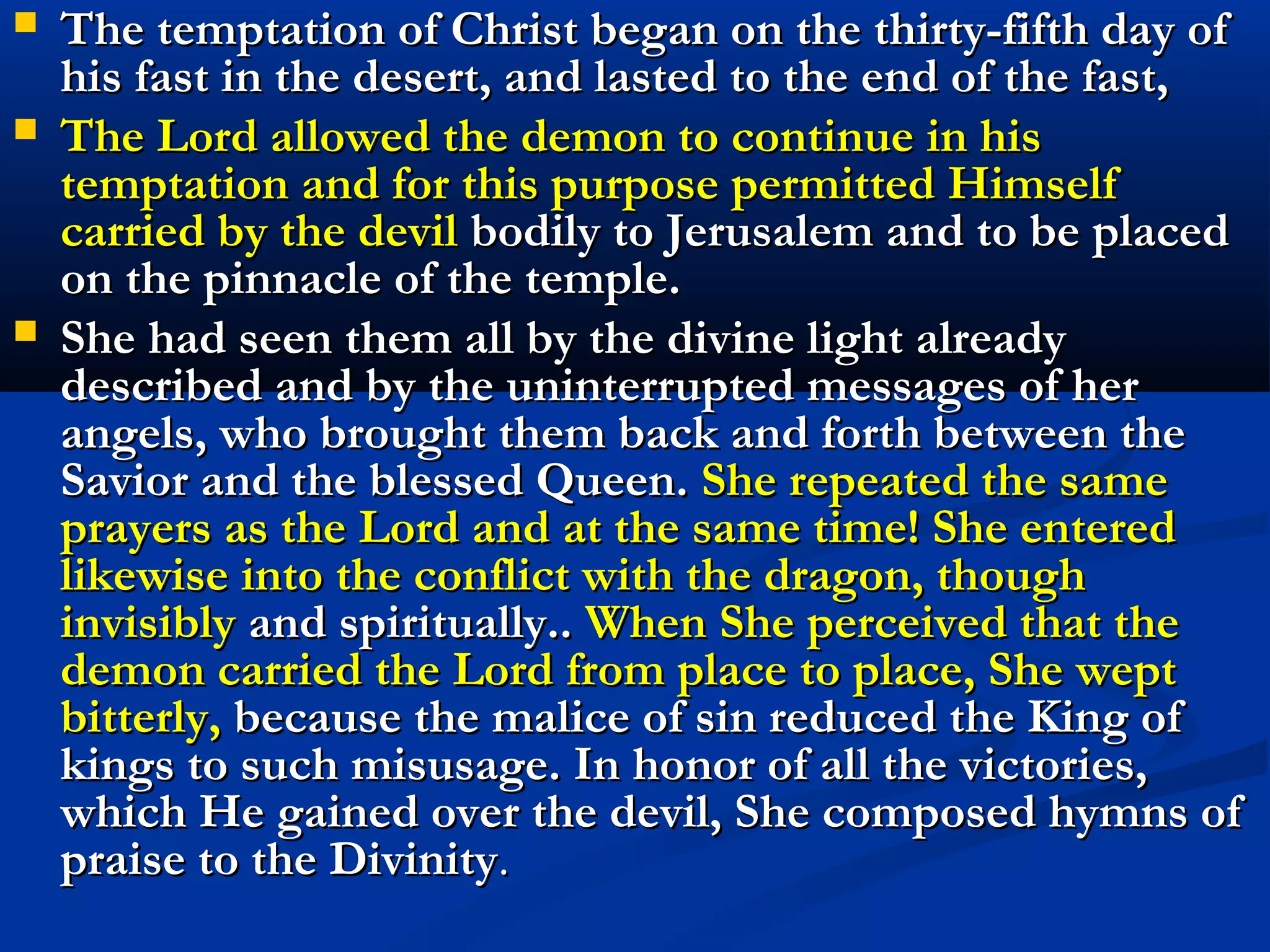   In order to keep informed of the doings of our Savior the most
    blessed Mary needed no other assistance than her continual
    visions and revelations; but in addition to all these, She made use
    of the service of her holy angels, whom She sent to her divine Son.
    The Lord himself thus ordered it, in order that, by means of these
    faithful messengers, both He and She might rejoice in the
    sentiments and thoughts of their inmost hearts; and thus They
    each heard the very same words as uttered by Each. As soon as the
    great Lady understood that our Redeemer was on the way to the
    desert to fulfill his intention, She locked the doors of her dwelling,
    without letting any one know of her presence. She entered into her
    oratory and remained there for forty days and nights without ever
    leaving it and without eating anything, just as She knew was done
    by her most holy Son. Both of them observed the same course of
    rigorous fasting. In all his prayers and exercises, his prostrations
    and genuflections She followed our Savior, not omitting any of
    them; moreover She performed them just at the same time; for,
    leaving aside all other occupations, She thus profited by the
    information obtained from the angels and by that other
    knowledge, which I have already described. Whether He was
    present or not, She knew the interior operations of the soul of
    Christ.
 