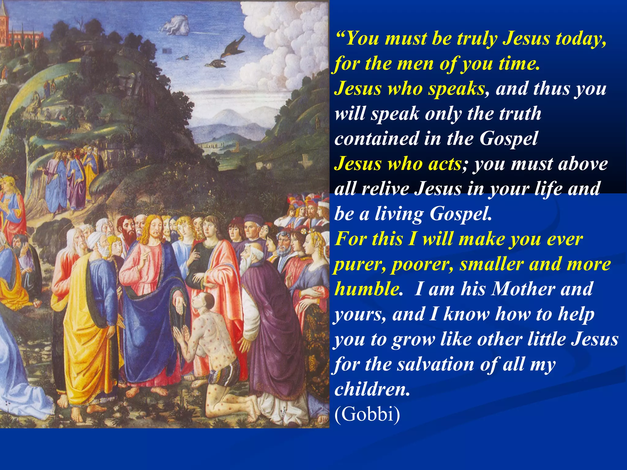 6A. Be my hands
                               “You must be the Hands of
                               your heavenly Mother, which
                               are always opened to pour the
                               fullness of graces upon all her
                               children!”
                               “You must be my hands, to
                               distribute copious graces to all
                               in need. I want to manifest
                               myself through you. I desire to
                               distribute my graces through
                               your hands.”
                               (Gobbi)
Domenico Fiasella, Christ raises the son of the widow. 1615. Sarasota.
 