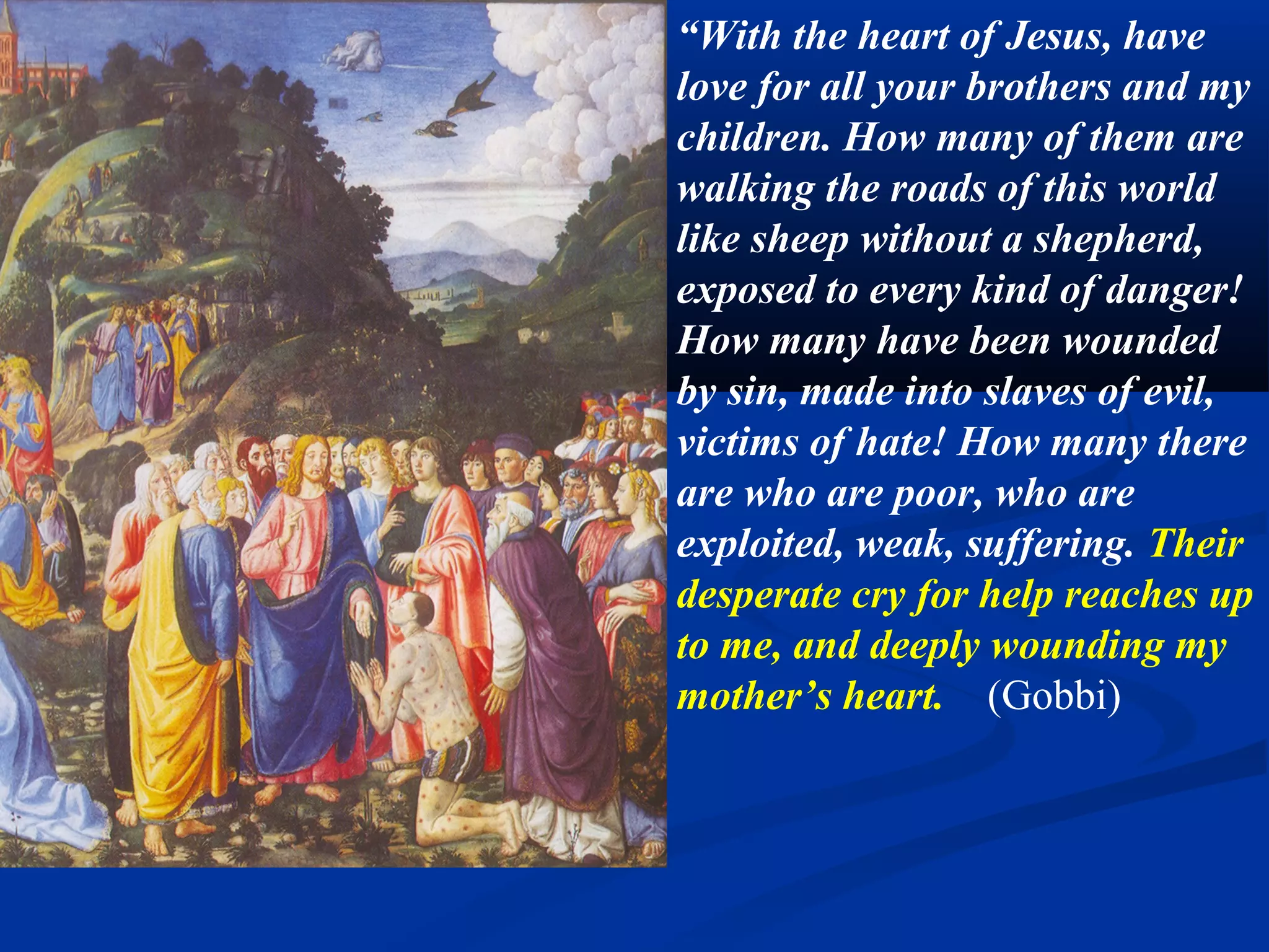 6B. Bring help to the poor
                               “Show yourselves as the
                               apostles of these last times.
                               Walk along the road of
                               contempt for the world and for
                               yourselves, of humility and
                               littleness, of love and purity.
                               Love always; judge no one.
                               Set out upon all the roads of
                               the world, in search of my
                               poor straying children. Carry
                               them all into the safe refuge
                               of my Immaculate Heart.”
                               (Gobbi)
Domenico Fiasella, Christ raises the son of the widow. 1615. Sarasota.
 