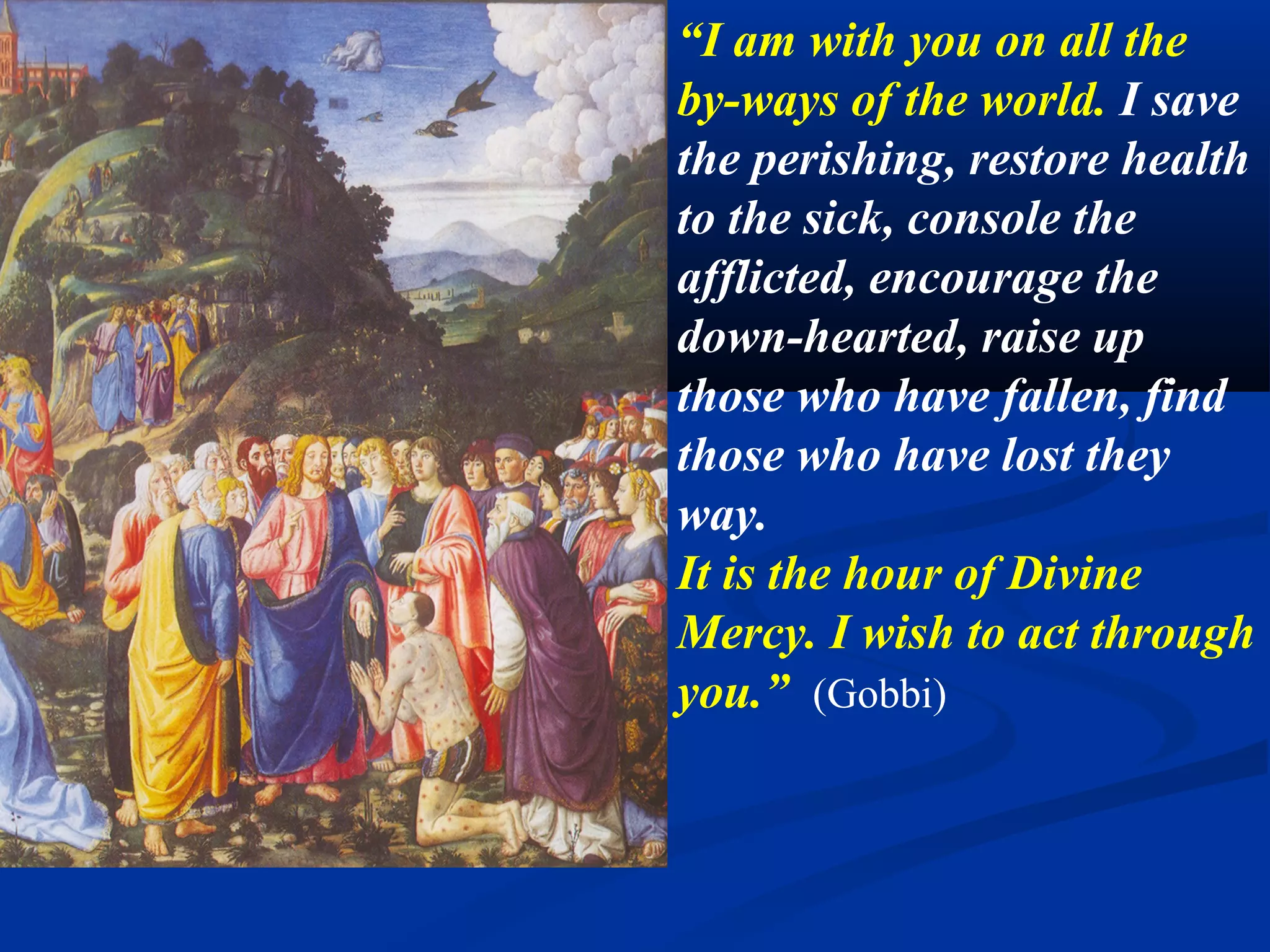 7. Go everywhere to gather the weakest.

                                                   “Go everywhere to
                                                   gather the weakest,
                                                   the littlest, the most
                                                   fragile, those who
                                                   are suffering most,
                                                   those who are
                                                   farthest away, those
                                                   who are lost.
                                                   Bring all to me. I
                                                   want to save all my
                                                   children, through
                                                   you.” (Gobbi)
Bartolome Murillo, Christ healing a paralytic. 1671. National Gallery. London
 