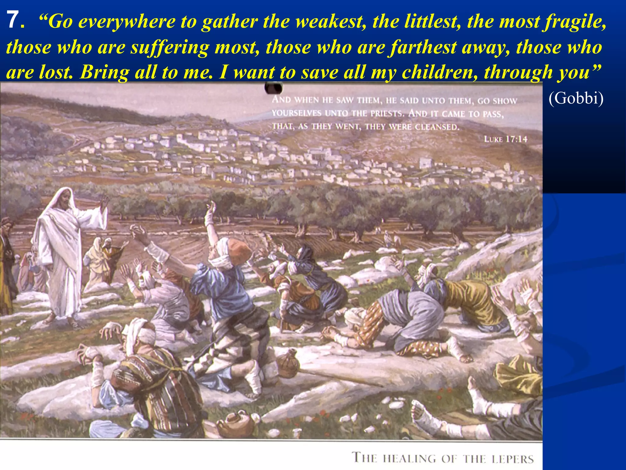 7A. Go everywhere to gather the weakest.
                                                   “Set out upon all
                                                   the roads of the
                                                   world in search of
                                                   my poor straying
                                                   children. Take up in
                                                   you arms the poor,
                                                   the abandoned, the
                                                   sick, the desperate,
                                                   the oppressed, and
                                                   all the innumerable
                                                   victims of violence,
                                                   hatred and wars.
                                                   Carry them all into
                                                   my refuge.” (Gobbi)
Bartolome Murillo, Christ healing a paralytic. 1671. National Gallery. London
 