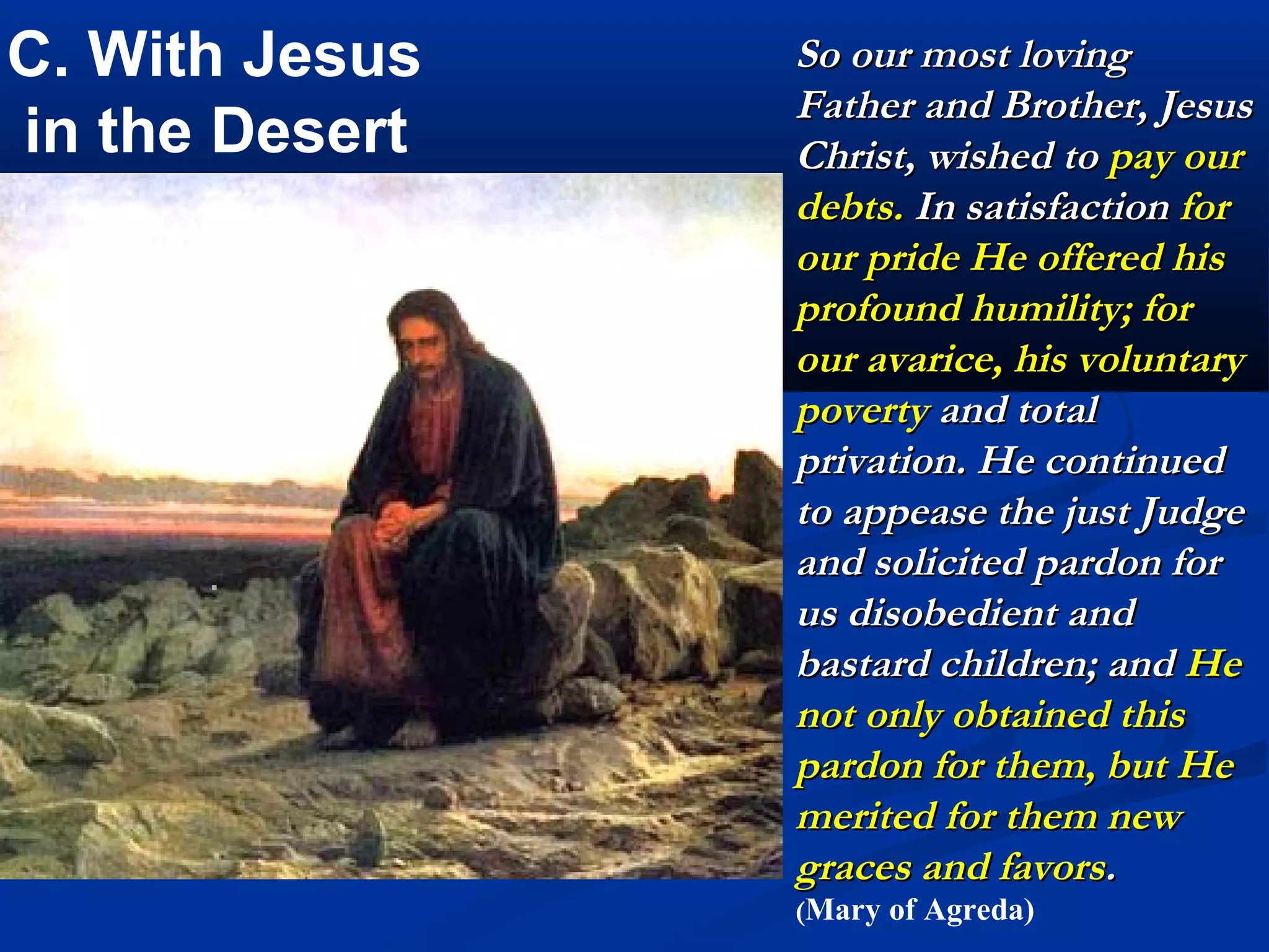 1A. With Jesus in the Desert
                         In deepest humility He
                         prostrated Himself
                         upon the ground which
                         was always the prelude
                         of his prayer and that of
                         his most blessed Mother
                         He continued his
                         prayers prostrate in the
                         form of a cross, this was
                         his most frequent
                         occupation in the
                         desert; for in this
                         manner He often prayed
                         to the eternal Father for
                         the salvation of men.
                         (Mary of Agreda)
 