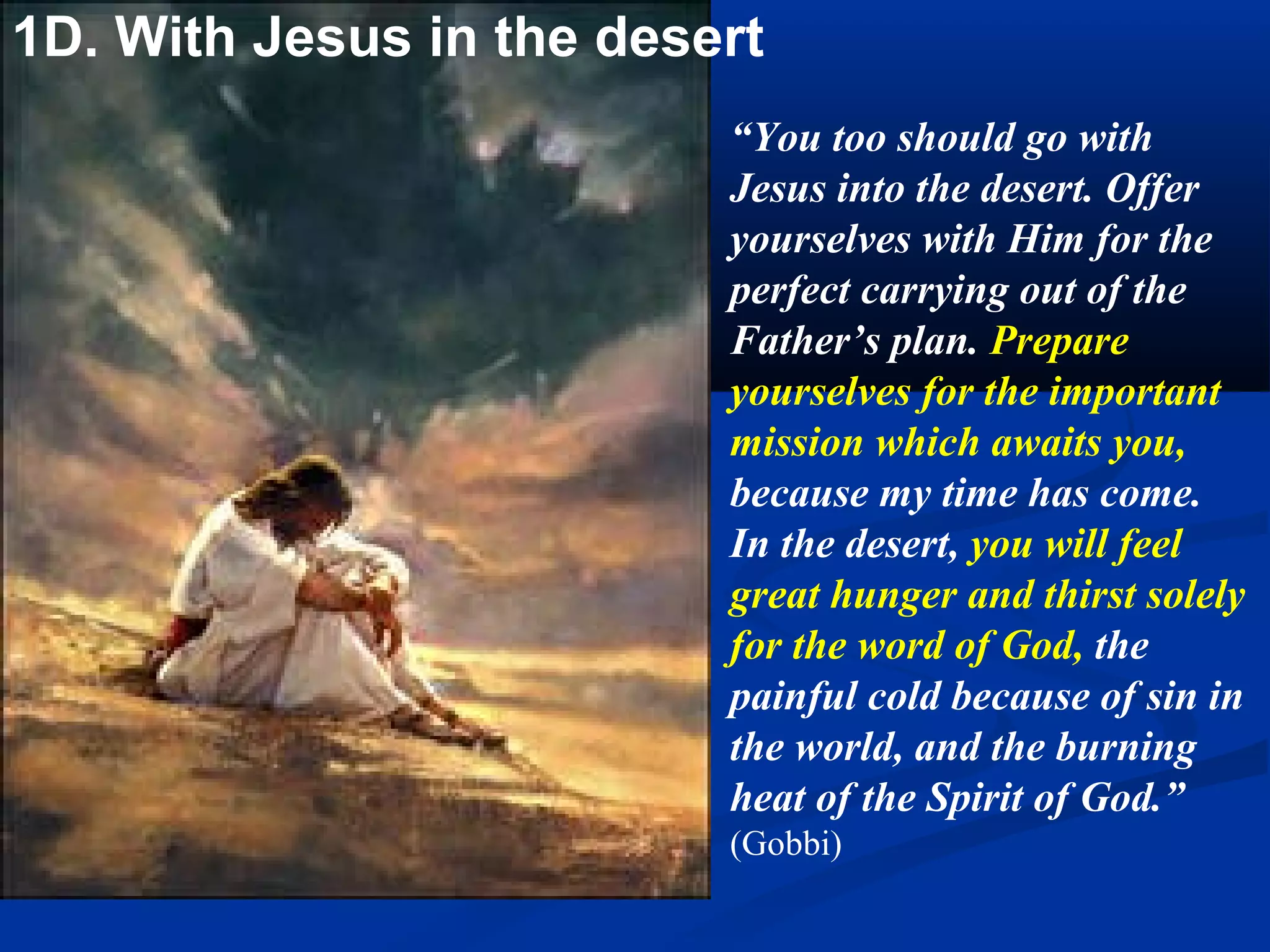 After the Savior had
1B. With Jesus   begun his fast He
 in the Desert   persevered therein
                 without eating anything
                 for forty days, offering
                 his fast to the eternal
                 Father as a satisfaction
                 for the disorder and sins
                 to which men are drawn
                 by the so vile and
                 debasing, yet so
                 common vice of
                 gluttony. He satisfied
                 the offenses committed
                 through them by the
                 exercises of the virtues
                 contrary to them.
                 (Mary of Agreda)
 