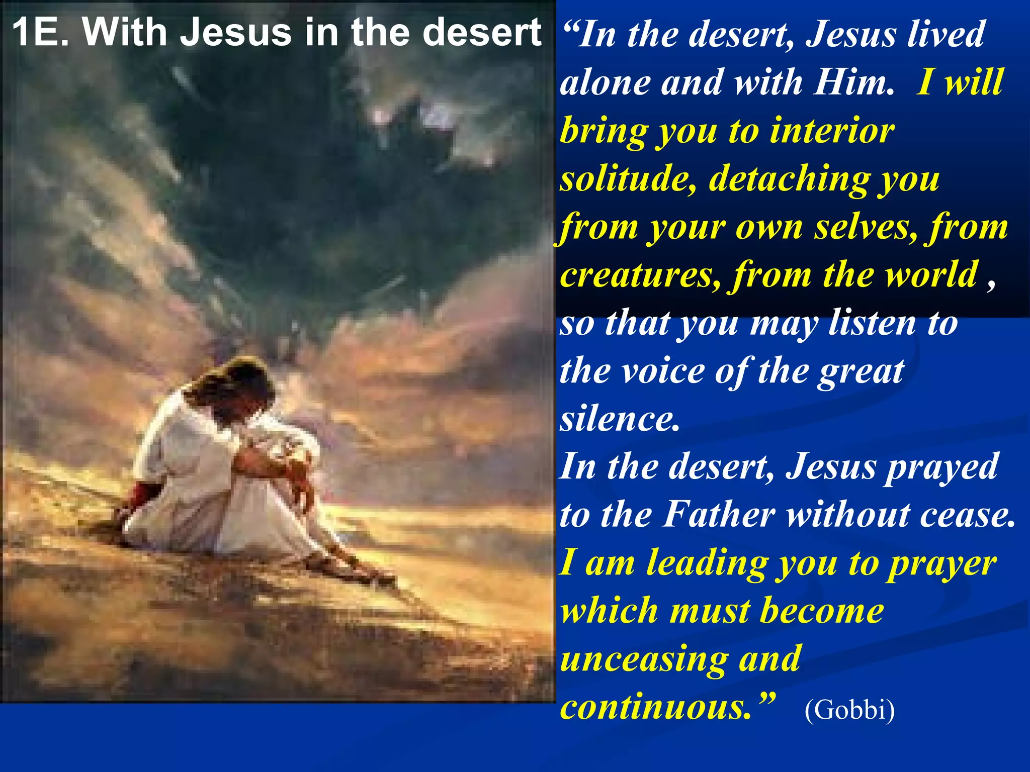 1C. With Jesus   So our most loving
                 Father and Brother, Jesus
 in the Desert   Christ, wished to pay our
                 debts. In satisfaction for
                 our pride He offered his
                 profound humility; for
                 our avarice, his voluntary
                 poverty and total
                 privation. He continued
                 to appease the just Judge
                 and solicited pardon for
                 us disobedient and
                 bastard children; and He
                 not only obtained this
                 pardon for them, but He
                 merited for them new
                 graces and favors.
                 (Mary of Agreda)
 