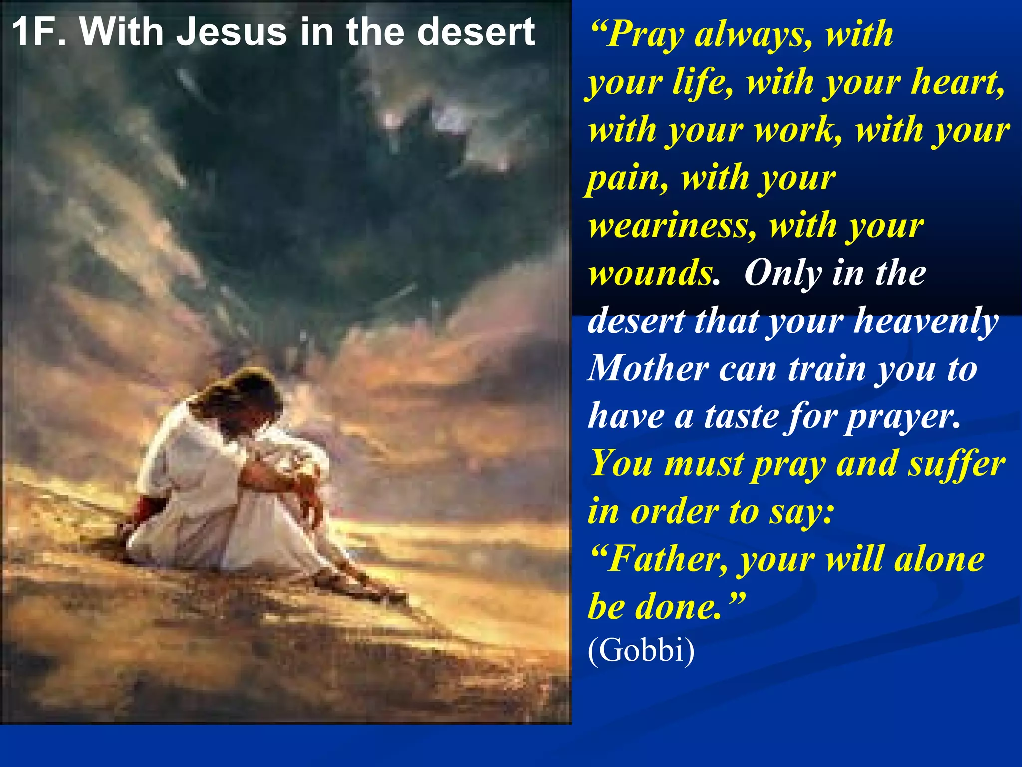 1D. With Jesus in the desert
                          “You too should go with
                          Jesus into the desert. Offer
                          yourselves with Him for the
                          perfect carrying out of the
                          Father’s plan. Prepare
                          yourselves for the important
                          mission which awaits you,
                          because my time has come.
                          In the desert, you will feel
                          great hunger and thirst solely
                          for the word of God, the
                          painful cold because of sin in
                          the world, and the burning
                          heat of the Spirit of God.”
                          (Gobbi)
 