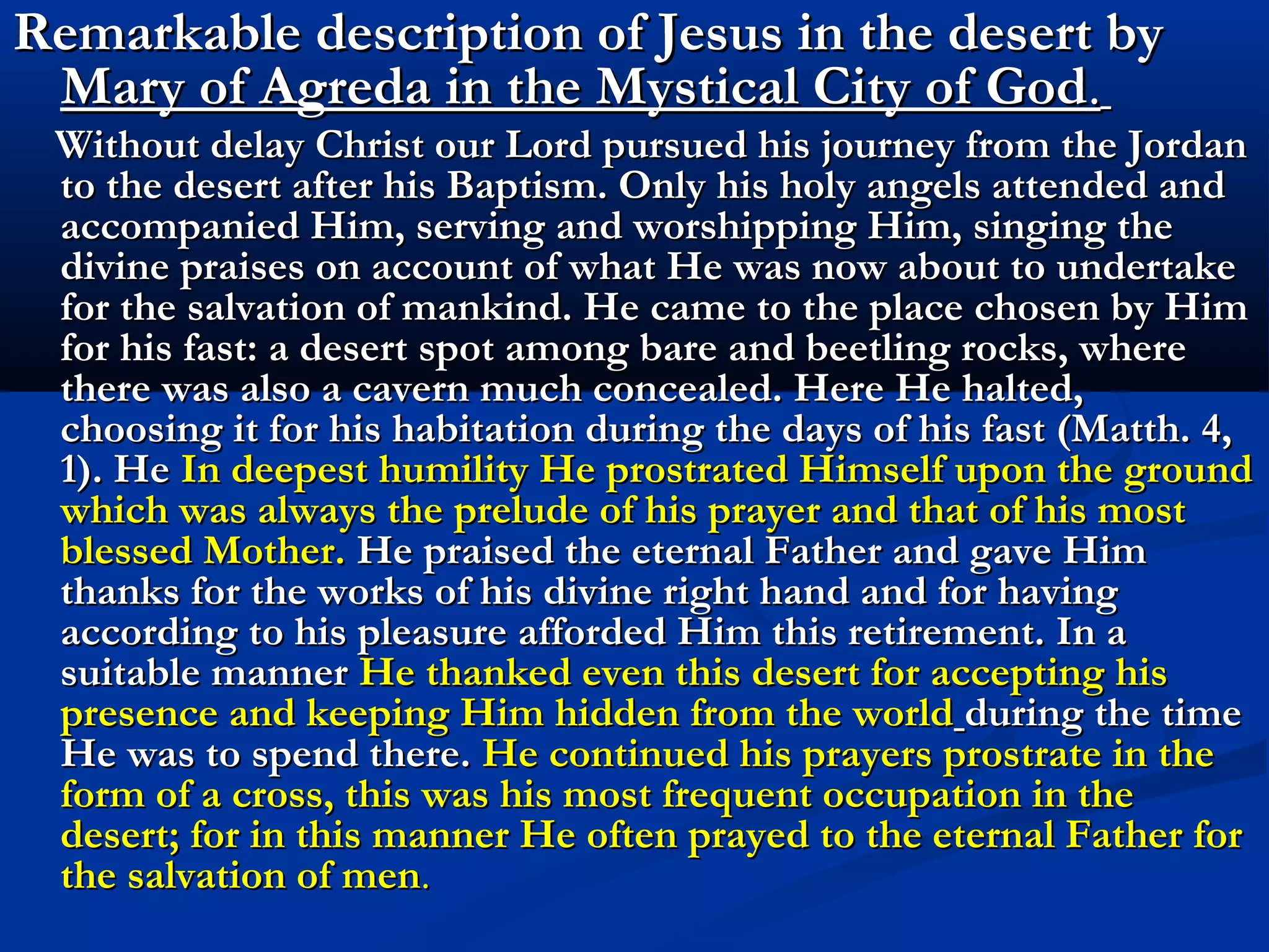1E. With Jesus in the desert “In the desert, Jesus lived
                             alone and with Him. I will
                             bring you to interior
                             solitude, detaching you
                             from your own selves, from
                             creatures, from the world ,
                             so that you may listen to
                             the voice of the great
                             silence.
                             In the desert, Jesus prayed
                             to the Father without cease.
                             I am leading you to prayer
                             which must become
                             unceasing and
                             continuous.” (Gobbi)
 
