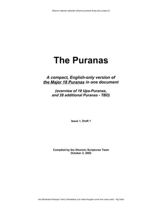 Dharmo rakshati rakshitah (Dharma protects those who protect it)
The Puranas
A compact, English-only version of
the Major 18 Puranas in one document
(overview of 18 Upa-Puranas,
and 28 additional Puranas - TBD)
Issue 1, Draft 1
Compiled by the Dharmic Scriptures Team
October 3, 2002
Ano Bhadraha Kritavayo Yantu Vishwataha (Let noble thoughts come from every side) – Rg Veda
 