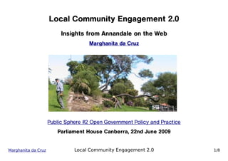 Local Community Engagement 2.0
                          Insights from Annandale on the Web
                                     Marghanita da Cruz




                     Public Sphere #2 Open Government Policy and Practice
                        Parliament House Canberra, 22nd June 2009


Marghanita da Cruz             Local Community Engagement 2.0               1/8
 