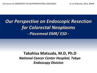 Our Perspective on Endoscopic Resection for Colorectal Neoplasms 11-12 February, 2011, ROME Takahisa Matsuda, M.D, Ph.D National Cancer Center Hospital, Tokyo Endoscopy Division - Piecemeal EMR/ ESD - 3rd course on  E NDOSCOPY   IN GASTROINTESTINAL ONCOLOGY 