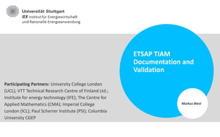 ETSAP TIAM
Documentation and
Validation
Markus Blesl
Participating Partners: University College London
(UCL); VTT Technical Research Centre of Finland Ltd.;
Institute for energy technology (IFE); The Centre for
Applied Mathematics (CMA); Imperial College
London (ICL); Paul Scherrer Institute (PSI); Columbia
University CGEP
 