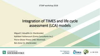 Integration of TIMES and life cycle
assessment (LCA) models
Miguel F. Astudillo (U. Sherbrooke)
Kathleen Vaillancourt (Esmia Consultants Inc.)
Pierre-Olivier Pineau (HEC Montreal)
Ben Amor (U. Sherbrooke)
ETSAP workshop 2018
 