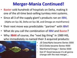 Merger-Mania Continued! Baxter  sold  hundreds  of hospitals on Delta, making it one of the all-time best-selling turnkey mini systems.  Since all 3 of the supply giant’s products ran on  IBM , (Alpha on Sys 36, Delta on Sys 38, and Omega on mainframes) t heir next move was predictable: “partner” with  IBM ! What do you call the combination of  IBM  and  Baxter ? Why:   I BAX   of course, the “next big thing” in 1989 HIS, who immediately re-named their 3 acquired products: JS Data/Alpha became Series 3000  DCC/Delta became Series 4000 Mainframe/Omega = Series 5000 Got it? Good because it’s all gonna change with the next merger… 