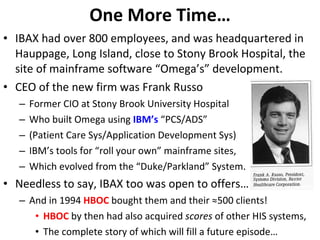 One More Time… IBAX had over 800 employees, and was headquartered in Hauppage, Long Island, close to Stony Brook Hospital, the site of mainframe software “Omega’s” development. CEO of the new firm was Frank Russo Former CIO at Stony Brook University Hospital Who built Omega using  IBM’s  “PCS/ADS” (Patient Care Sys/Application Development Sys) IBM’s tools for “roll your own” mainframe sites, Which evolved from the “Duke/Parkland” System. Needless to say, IBAX too was open to offers… And in 1994  HBOC  bought them and their ≈500 clients! HBOC  by then had also acquired  scores  of other HIS systems, The complete story of which will fill a future episode… 