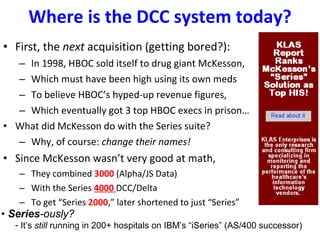 Where is the DCC system today? First, the  next  acquisition (getting bored?): In 1998, HBOC sold itself to drug giant McKesson, Which must have been high using its own meds To believe HBOC’s hyped-up revenue figures, Which eventually got 3 top HBOC execs in prison…  What did McKesson do with the Series suite? Why, of course:  change their names! Since McKesson wasn’t very good at math, They combined  3000  (Alpha/JS Data) With the Series  4000  DCC/Delta  To get “Series  2000 ,” later shortened to just “Series” •  Series -ously? It’s  still  running in 200+ hospitals on IBM’s “iSeries” (AS/400 successor)  