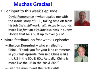 Muchas Gracias! For input to this week’s episode: David Pomerance  – who regaled me with the inside story of DCC, taking time off from his job (he’s  still  working!). Actually, sounds more like  fun : an  airplane  business in sunny Florida that he’s built up to over $80M! More feedback on  last  week’s episode: Sheldon Dorenfest  – who emailed from China: “Thank you for your kind comments in your last episode. You said China is like the US in the 50s & 60s. Actually, China is more like the US in the 70s & 80s.” Ever the man to get the facts right! 