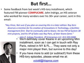 But first… Some feedback from last week’s HIS-tory installment, which featured FM pioneer  COMPUCARE . John Indrigo, an HIS veteran who worked for many vendors over his 30+ year career, sent in this email: “ Hey Vince, Not sure if you plan on covering this in a later edition: Roy Kern deserves a mention for his creation of Innovations in Technology, a facilities management firm  that he eventually sold to Keane. He too FM’ed System 38 mini projects, and his VP of Sales was Ray Paris, of later Keane fame.” -- John P. Indrigo President, JPI Enterprises LLC, 813-503-0400 We’ll definitely cover Keane in an upcoming Mini installment, soon as I can get in touch with Ray Paris, retired in NY & FL… They were not only a major mini player then, but survive to this day!  If you have more to add (or subtract!) from these HIS-tory episodes, please email me at: [email_address] 