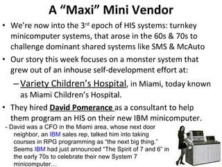 A “Maxi” Mini Vendor We’re now into the 3 rd  epoch of HIS systems: turnkey minicomputer systems, that arose in the 60s & 70s to challenge dominant shared systems like SMS & McAuto Our story this week focuses on a monster system that grew out of an inhouse self-development effort at: Variety Children’s Hospital , in Miami, today known as Miami Children’s Hospital. They hired  David Pomerance  as a consultant to help them program an HIS on their new IBM minicomputer.  - David was a CFO in the Miami area, whose next door neighbor, an  IBM  sales rep, talked him into taking courses in RPG programming as “the next big thing.” Seems  IBM  had just announced “The Spirit of 7 and 6” in the early 70s to celebrate their new System 7 minicomputer… 